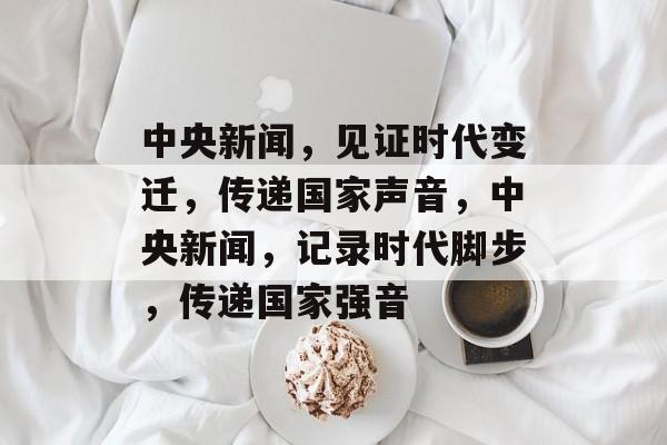 中央新闻，见证时代变迁，传递国家声音，中央新闻，记录时代脚步，传递国家强音