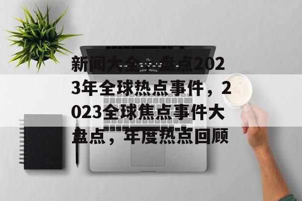 新闻大全，盘点2023年全球热点事件，2023全球焦点事件大盘点，年度热点回顾
