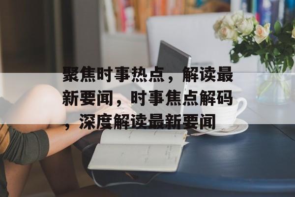 聚焦时事热点，解读最新要闻，时事焦点解码，深度解读最新要闻