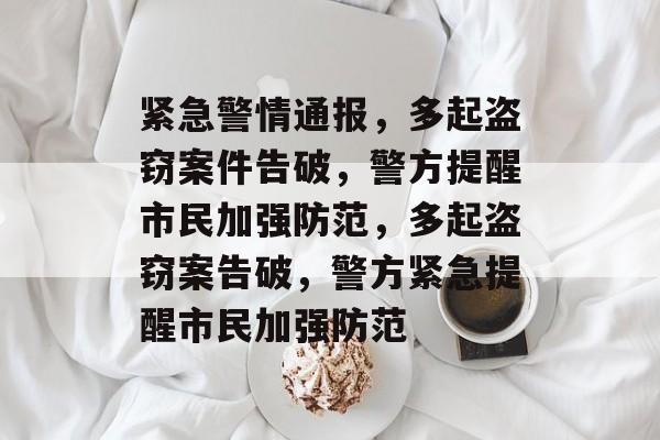 紧急警情通报，多起盗窃案件告破，警方提醒市民加强防范，多起盗窃案告破，警方紧急提醒市民加强防范