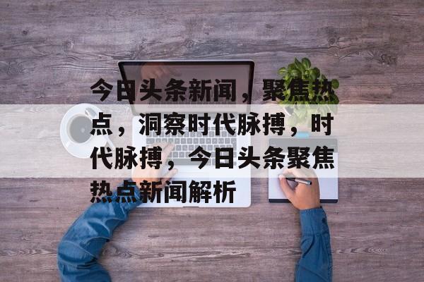 今日头条新闻，聚焦热点，洞察时代脉搏，时代脉搏，今日头条聚焦热点新闻解析