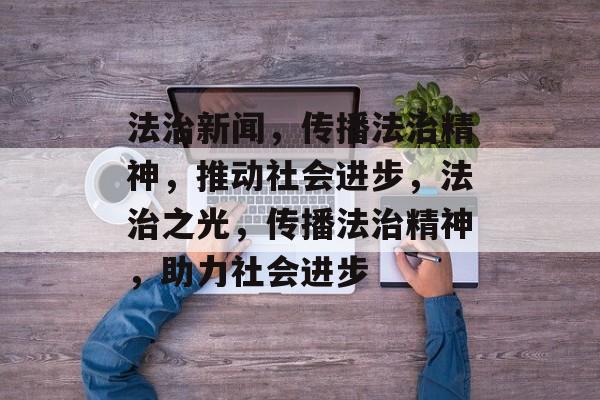 法治新闻，传播法治精神，推动社会进步，法治之光，传播法治精神，助力社会进步