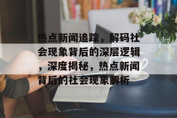 热点新闻追踪，解码社会现象背后的深层逻辑，深度揭秘，热点新闻背后的社会现象解析