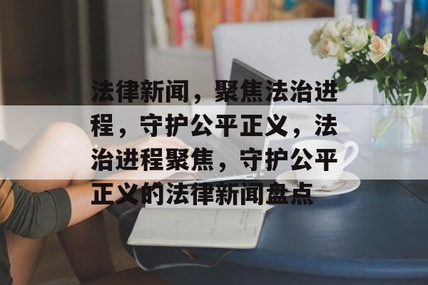 法律新闻，聚焦法治进程，守护公平正义，法治进程聚焦，守护公平正义的法律新闻盘点