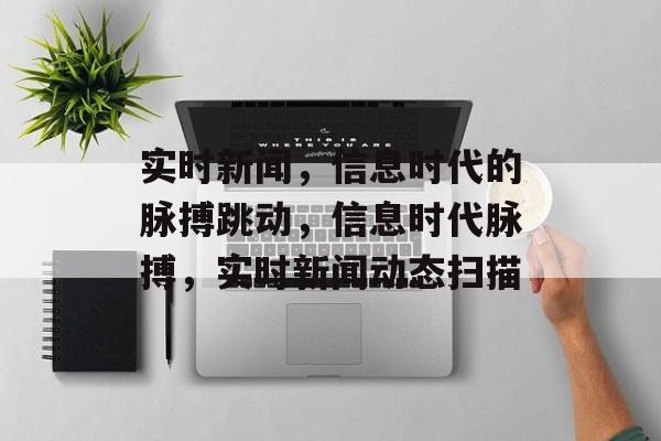 实时新闻，信息时代的脉搏跳动，信息时代脉搏，实时新闻动态扫描