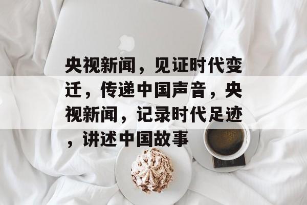 央视新闻，见证时代变迁，传递中国声音，央视新闻，记录时代足迹，讲述中国故事