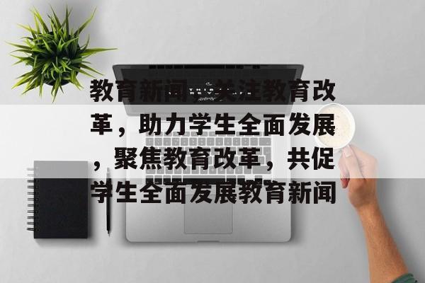 教育新闻，关注教育改革，助力学生全面发展，聚焦教育改革，共促学生全面发展教育新闻