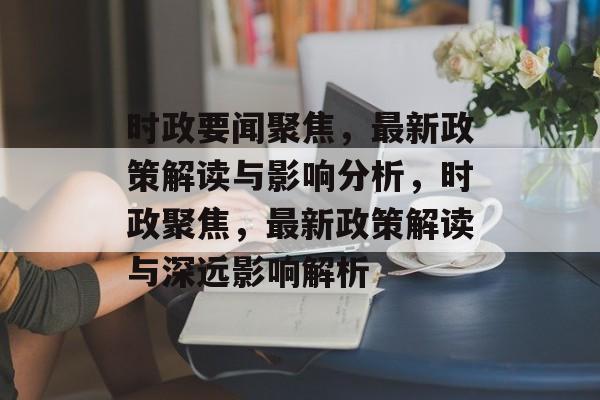 时政要闻聚焦，最新政策解读与影响分析，时政聚焦，最新政策解读与深远影响解析