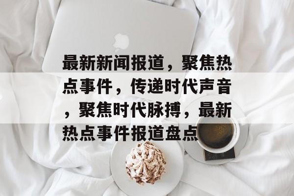 最新新闻报道，聚焦热点事件，传递时代声音，聚焦时代脉搏，最新热点事件报道盘点
