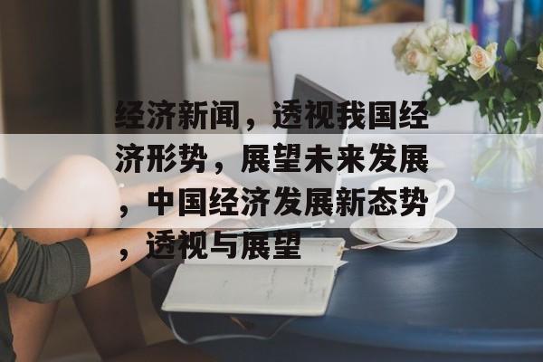 经济新闻，透视我国经济形势，展望未来发展，中国经济发展新态势，透视与展望