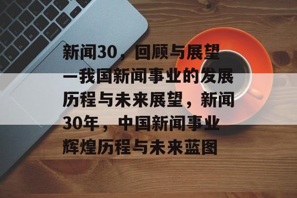 新闻30，回顾与展望—我国新闻事业的发展历程与未来展望，新闻30年，中国新闻事业辉煌历程与未来蓝图