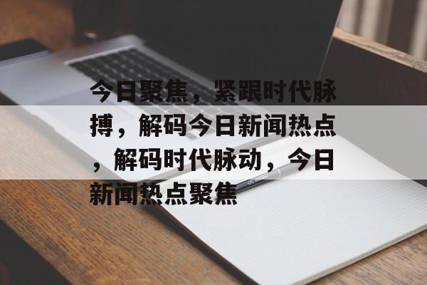 今日聚焦，紧跟时代脉搏，解码今日新闻热点，解码时代脉动，今日新闻热点聚焦