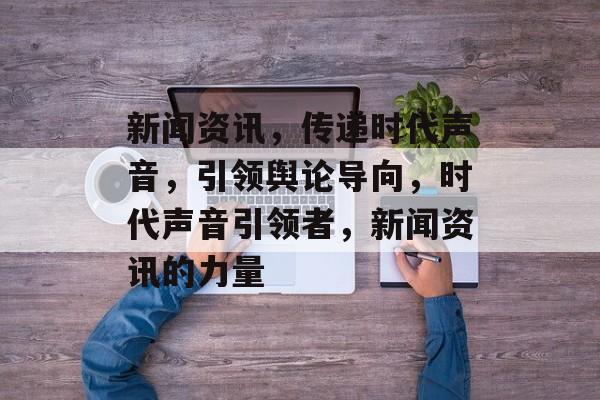 新闻资讯，传递时代声音，引领舆论导向，时代声音引领者，新闻资讯的力量