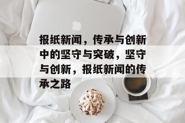 报纸新闻，传承与创新中的坚守与突破，坚守与创新，报纸新闻的传承之路