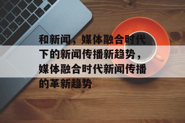 和新闻，媒体融合时代下的新闻传播新趋势，媒体融合时代新闻传播的革新趋势