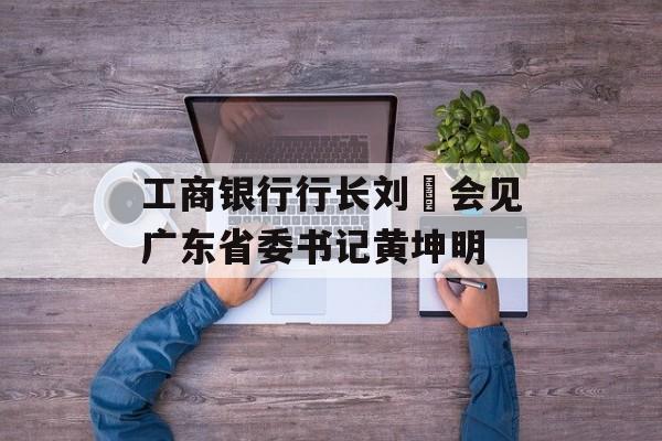 工商银行行长刘珺会见广东省委书记黄坤明