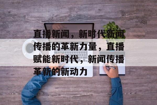 直播新闻，新时代新闻传播的革新力量，直播赋能新时代，新闻传播革新的新动力