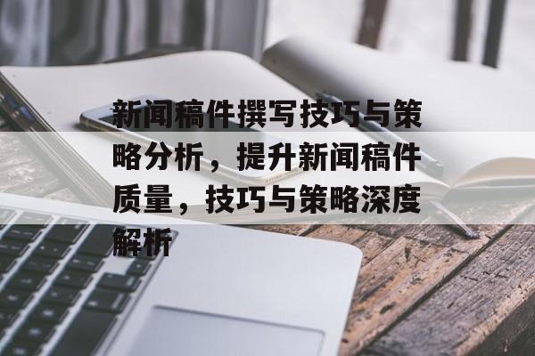 新闻稿件撰写技巧与策略分析，提升新闻稿件质量，技巧与策略深度解析