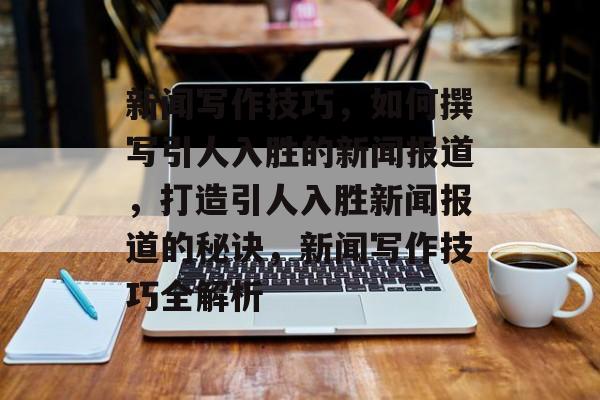 新闻写作技巧，如何撰写引人入胜的新闻报道，打造引人入胜新闻报道的秘诀，新闻写作技巧全解析