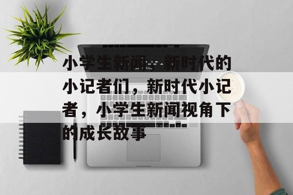 小学生新闻，新时代的小记者们，新时代小记者，小学生新闻视角下的成长故事