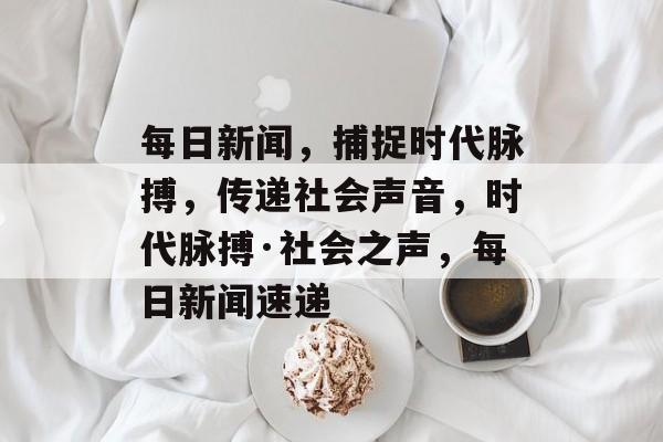 每日新闻，捕捉时代脉搏，传递社会声音，时代脉搏·社会之声，每日新闻速递