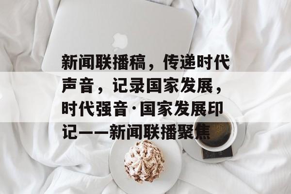 新闻联播稿，传递时代声音，记录国家发展，时代强音·国家发展印记——新闻联播聚焦