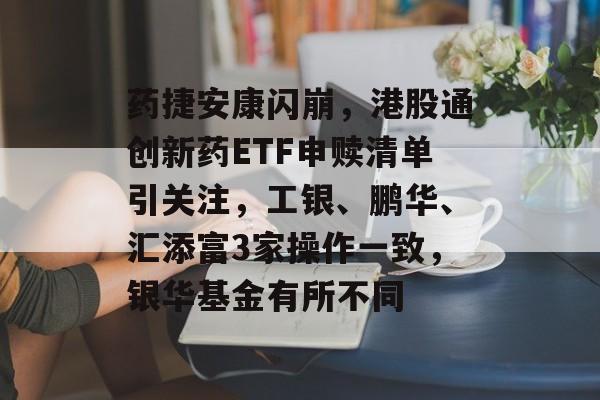 药捷安康闪崩，港股通创新药ETF申赎清单引关注，工银、鹏华、汇添富3家操作一致，银华基金有所不同