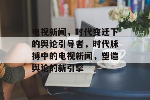 电视新闻，时代变迁下的舆论引导者，时代脉搏中的电视新闻，塑造舆论的新引擎
