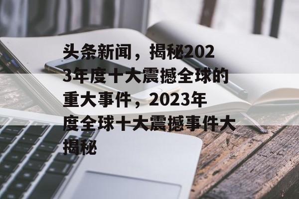 头条新闻，揭秘2023年度十大震撼全球的重大事件，2023年度全球十大震撼事件大揭秘