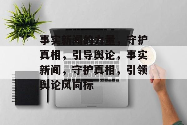 事实新闻的力量，守护真相，引导舆论，事实新闻，守护真相，引领舆论风向标