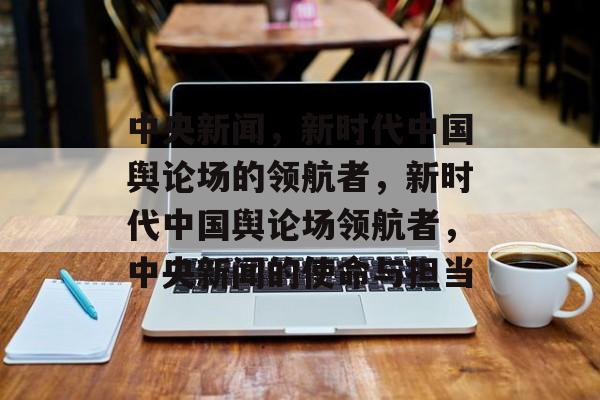 中央新闻，新时代中国舆论场的领航者，新时代中国舆论场领航者，中央新闻的使命与担当