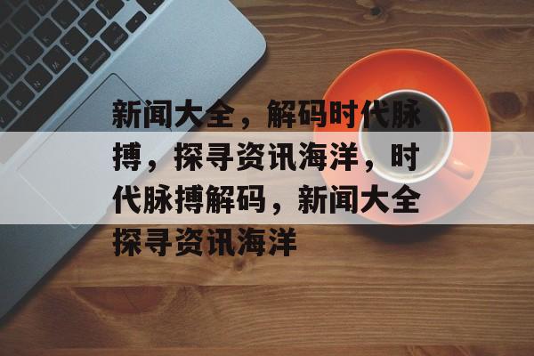 新闻大全，解码时代脉搏，探寻资讯海洋，时代脉搏解码，新闻大全探寻资讯海洋