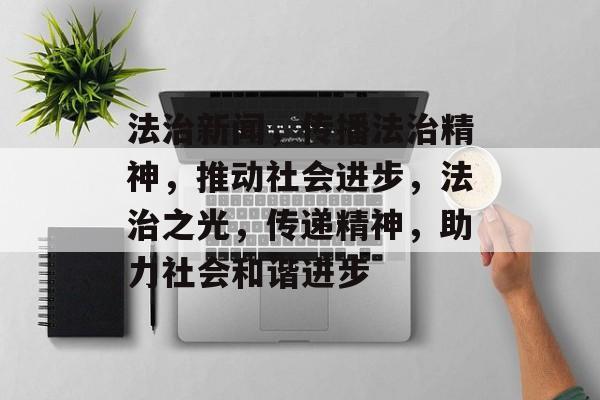 法治新闻，传播法治精神，推动社会进步，法治之光，传递精神，助力社会和谐进步