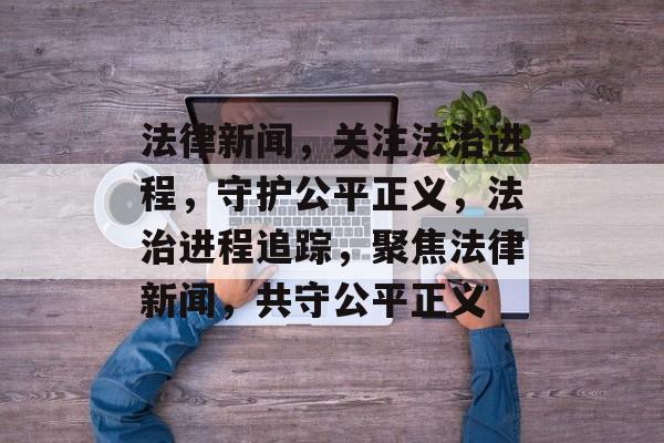 法律新闻，关注法治进程，守护公平正义，法治进程追踪，聚焦法律新闻，共守公平正义
