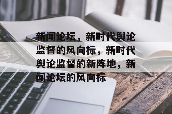 新闻论坛，新时代舆论监督的风向标，新时代舆论监督的新阵地，新闻论坛的风向标