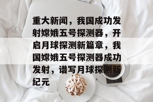 重大新闻，我国成功发射嫦娥五号探测器，开启月球探测新篇章，我国嫦娥五号探测器成功发射，谱写月球探测新纪元
