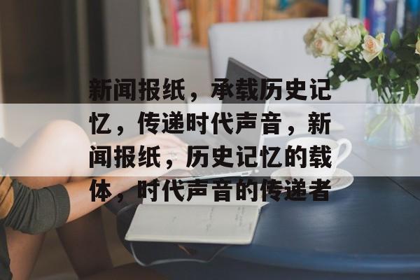 新闻报纸，承载历史记忆，传递时代声音，新闻报纸，历史记忆的载体，时代声音的传递者