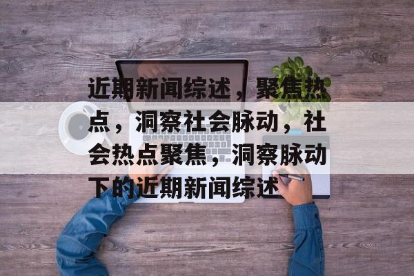 近期新闻综述，聚焦热点，洞察社会脉动，社会热点聚焦，洞察脉动下的近期新闻综述