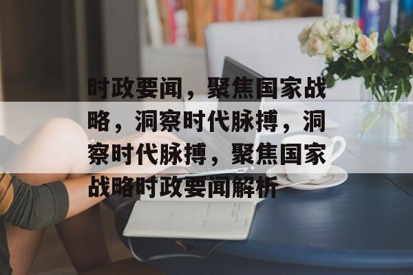 时政要闻，聚焦国家战略，洞察时代脉搏，洞察时代脉搏，聚焦国家战略时政要闻解析