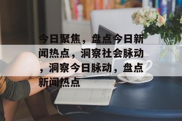 今日聚焦，盘点今日新闻热点，洞察社会脉动，洞察今日脉动，盘点新闻热点