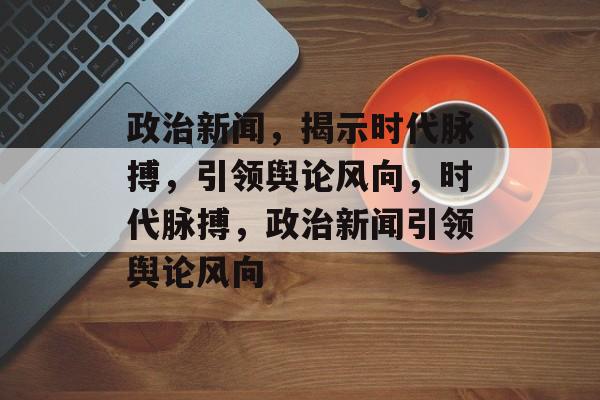 政治新闻，揭示时代脉搏，引领舆论风向，时代脉搏，政治新闻引领舆论风向