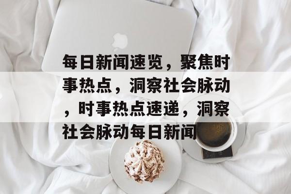 每日新闻速览，聚焦时事热点，洞察社会脉动，时事热点速递，洞察社会脉动每日新闻