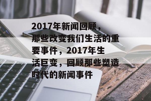 2017年新闻回顾，那些改变我们生活的重要事件，2017年生活巨变，回顾那些塑造时代的新闻事件