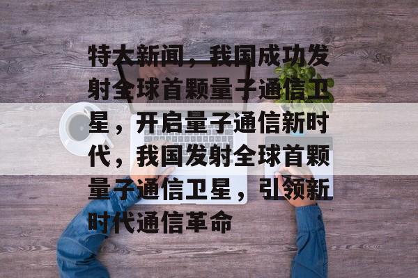 特大新闻，我国成功发射全球首颗量子通信卫星，开启量子通信新时代，我国发射全球首颗量子通信卫星，引领新时代通信革命