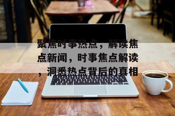 聚焦时事热点，解读焦点新闻，时事焦点解读，洞悉热点背后的真相