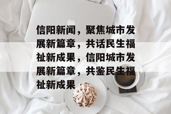 信阳新闻，聚焦城市发展新篇章，共话民生福祉新成果，信阳城市发展新篇章，共鉴民生福祉新成果