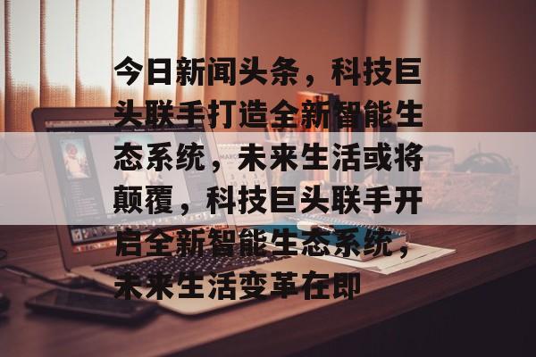 今日新闻头条，科技巨头联手打造全新智能生态系统，未来生活或将颠覆，科技巨头联手开启全新智能生态系统，未来生活变革在即