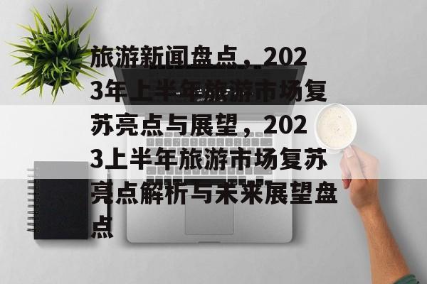 旅游新闻盘点，2023年上半年旅游市场复苏亮点与展望，2023上半年旅游市场复苏亮点解析与未来展望盘点