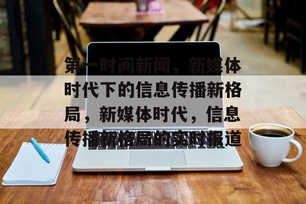 第一时间新闻，新媒体时代下的信息传播新格局，新媒体时代，信息传播新格局的实时报道