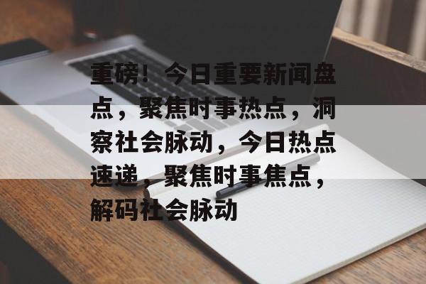 重磅！今日重要新闻盘点，聚焦时事热点，洞察社会脉动，今日热点速递，聚焦时事焦点，解码社会脉动